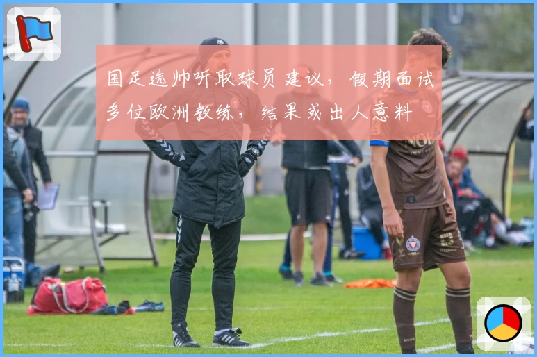 国足选帅听取球员建议，假期面试多位欧洲教练，结果或出人意料