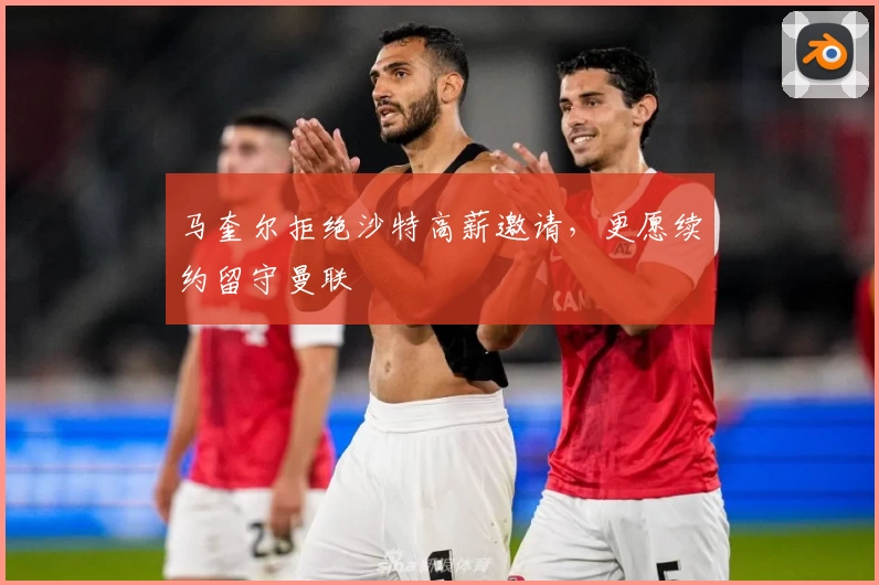 马奎尔拒绝沙特高薪邀请，更愿续约留守曼联