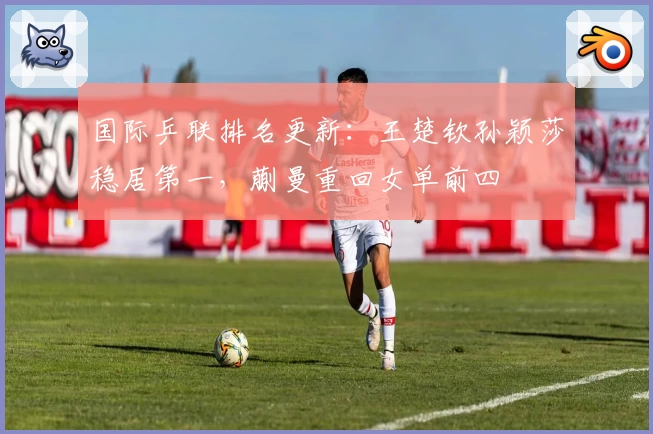 国际乒联排名更新：王楚钦孙颖莎稳居第一，蒯曼重回女单前四