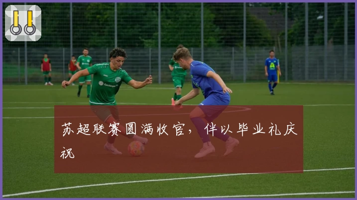 苏超联赛圆满收官，伴以毕业礼庆祝