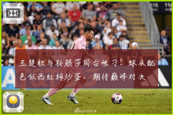 王楚钦与孙颖莎同台练习!球衣配色似西红柿炒蛋,期待巅峰对决