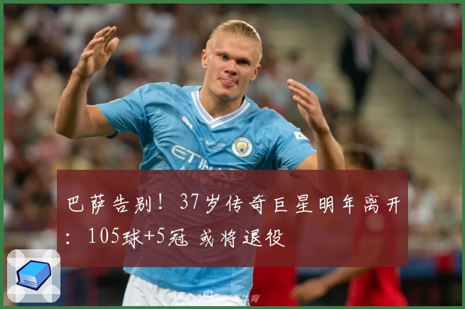 巴萨告别！37岁传奇巨星明年离开：105球+5冠 或将退役