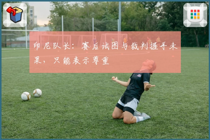 印尼队长：赛后试图与裁判握手未果，只能表示尊重