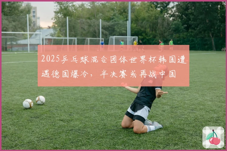 2025乒乓球混合团体世界杯韩国遭遇德国爆冷，半决赛或再战中国