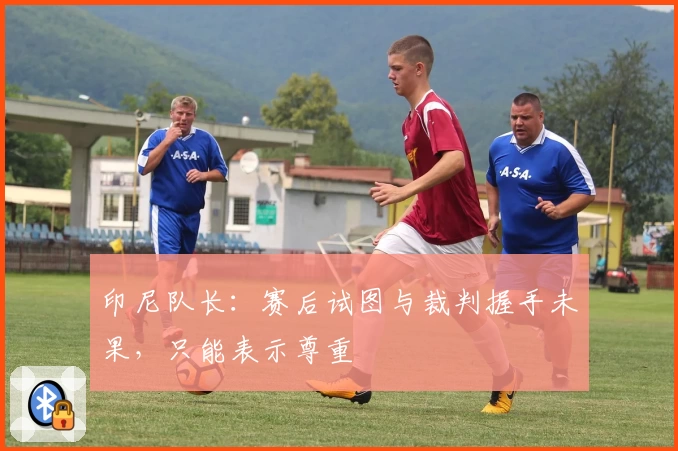 印尼队长：赛后试图与裁判握手未果，只能表示尊重
