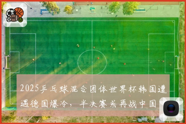 2025乒乓球混合团体世界杯韩国遭遇德国爆冷，半决赛或再战中国