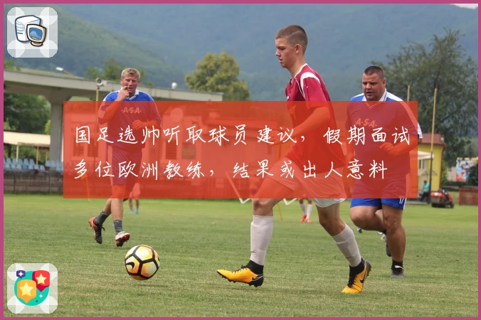 国足选帅听取球员建议，假期面试多位欧洲教练，结果或出人意料