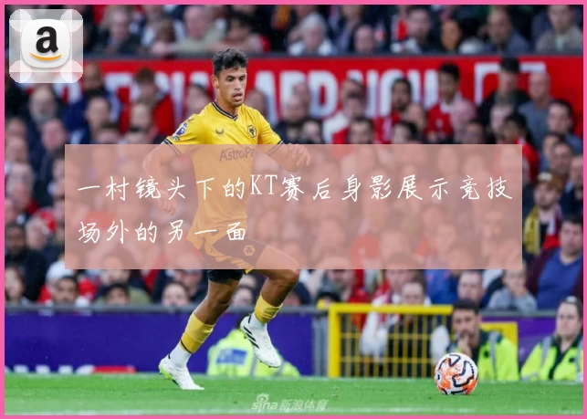一村镜头下的KT赛后身影展示竞技场外的另一面