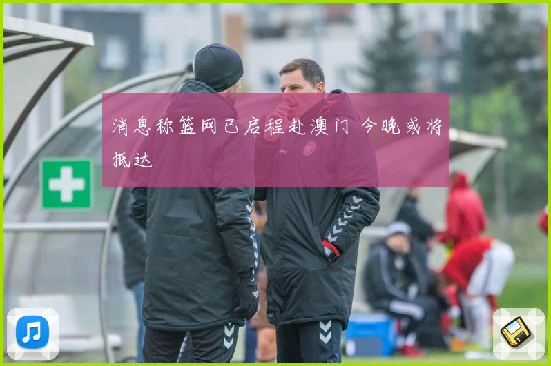 消息称篮网已启程赴澳门 今晚或将抵达